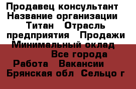 Продавец-консультант › Название организации ­ Титан › Отрасль предприятия ­ Продажи › Минимальный оклад ­ 15 000 - Все города Работа » Вакансии   . Брянская обл.,Сельцо г.